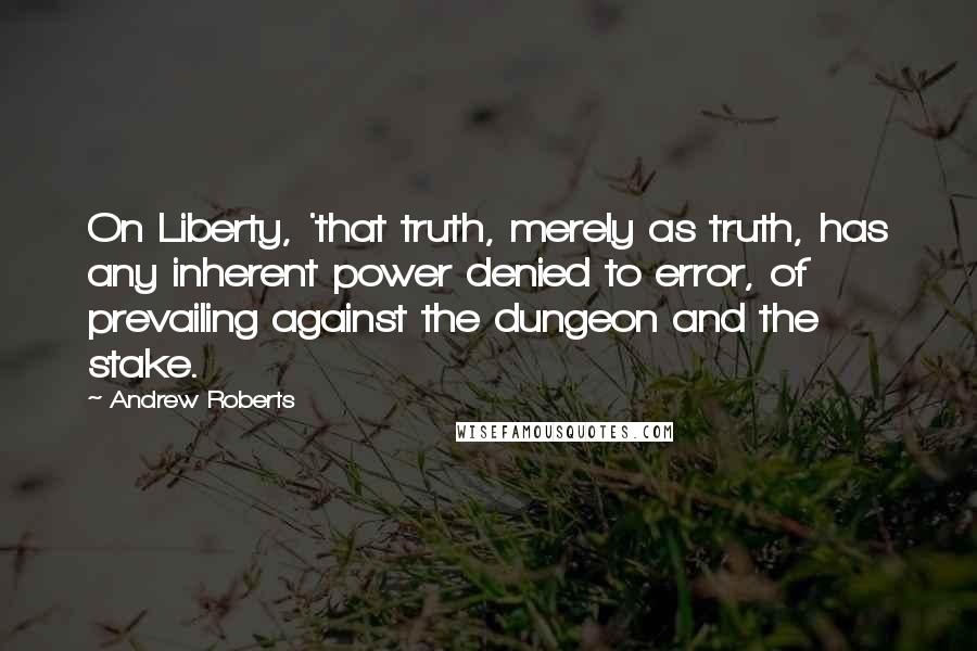 Andrew Roberts quotes: On Liberty, 'that truth, merely as truth, has any inherent power denied to error, of prevailing against the dungeon and the stake.