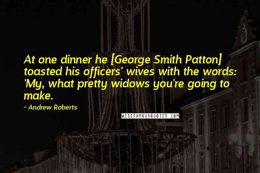 Andrew Roberts quotes: At one dinner he [George Smith Patton] toasted his officers' wives with the words: 'My, what pretty widows you're going to make.