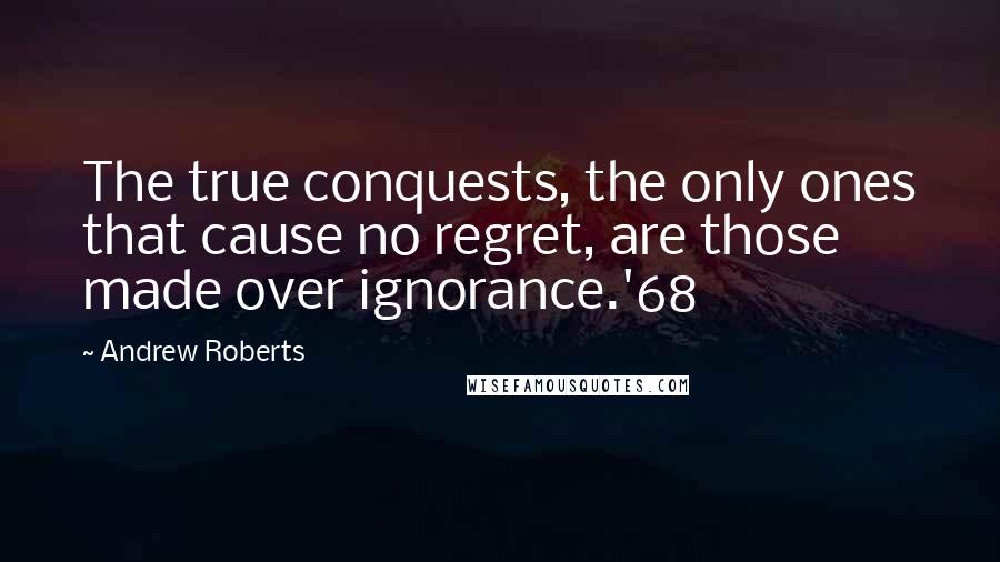 Andrew Roberts quotes: The true conquests, the only ones that cause no regret, are those made over ignorance.'68