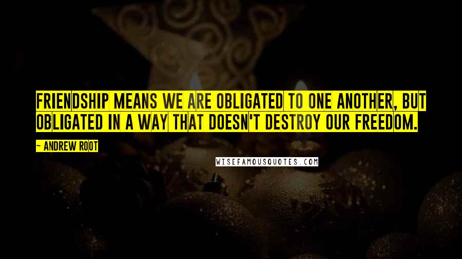 Andrew Root quotes: Friendship means we are obligated to one another, but obligated in a way that doesn't destroy our freedom.