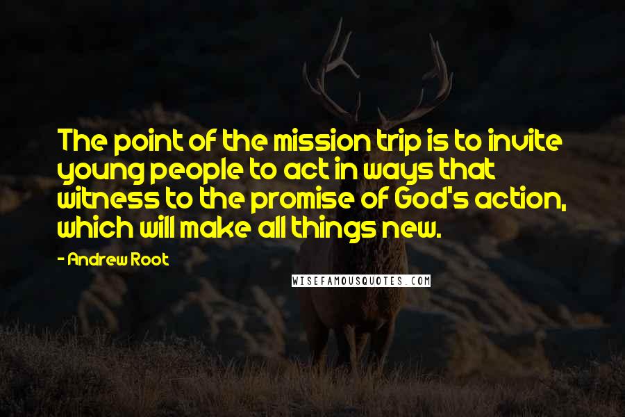 Andrew Root quotes: The point of the mission trip is to invite young people to act in ways that witness to the promise of God's action, which will make all things new.