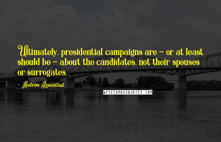 Andrew Rosenthal quotes: Ultimately, presidential campaigns are - or at least should be - about the candidates, not their spouses or surrogates.