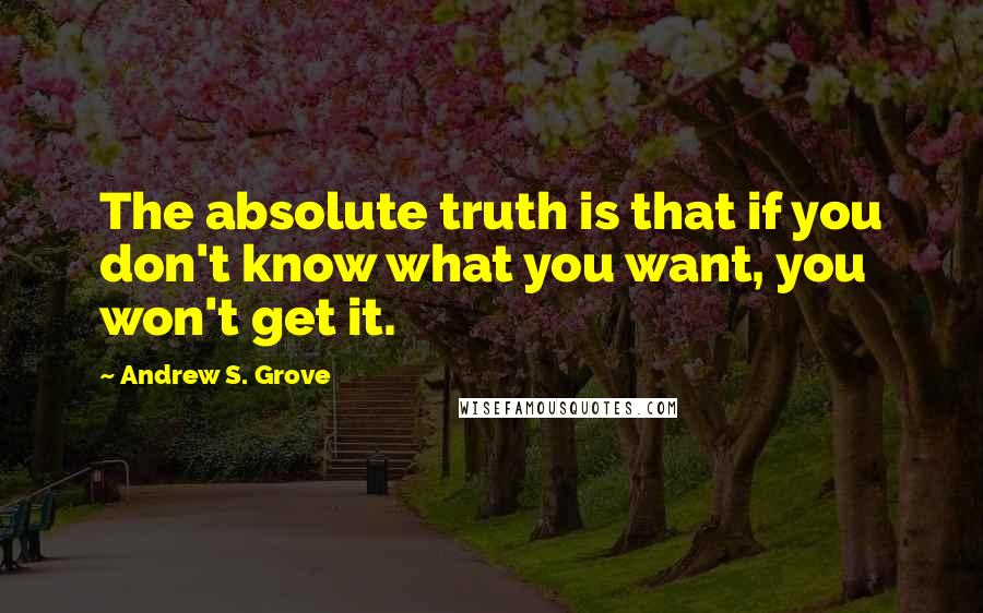 Andrew S. Grove quotes: The absolute truth is that if you don't know what you want, you won't get it.