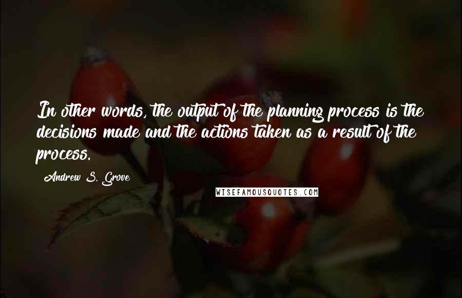 Andrew S. Grove quotes: In other words, the output of the planning process is the decisions made and the actions taken as a result of the process. Andrew S. Grove quotes: In other words, the output of the planning process is the decisions made and the actions taken as a result of the process.