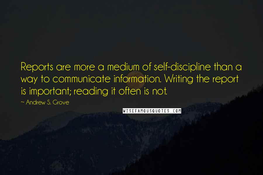 Andrew S. Grove quotes: Reports are more a medium of self-discipline than a way to communicate information. Writing the report is important; reading it often is not. Andrew S. Grove quotes: Reports are more a medium of self-discipline than a way to communicate information. Writing the report is important; reading it often is not.