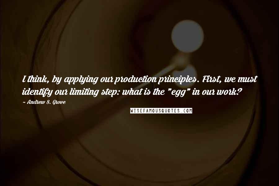 Andrew S. Grove quotes: I think, by applying our production principles. First, we must identify our limiting step: what is the "egg" in our work?