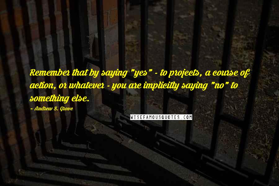 Andrew S. Grove quotes: Remember that by saying "yes" - to projects, a course of action, or whatever - you are implicitly saying "no" to something else. Andrew S. Grove quotes: Remember that by saying "yes" - to projects, a course of action, or whatever - you are implicitly saying "no" to something else.
