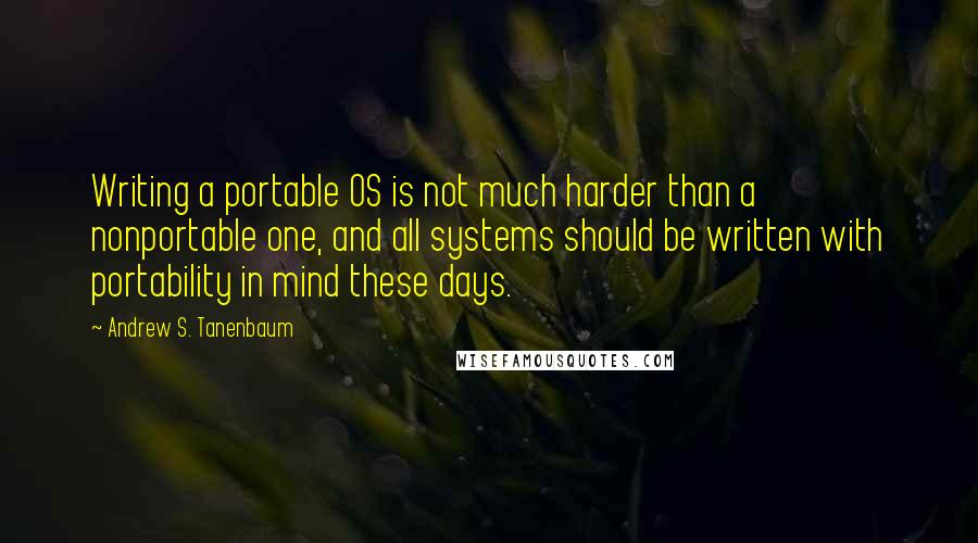 Andrew S. Tanenbaum quotes: Writing a portable OS is not much harder than a nonportable one, and all systems should be written with portability in mind these days. Andrew S. Tanenbaum quotes: Writing a portable OS is not much harder than a nonportable one, and all systems should be written with portability in mind these days.
