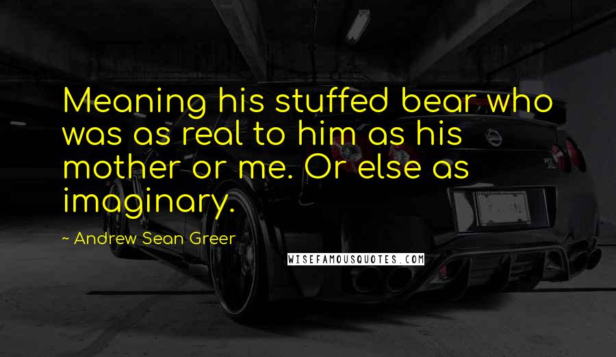 Andrew Sean Greer quotes: Meaning his stuffed bear who was as real to him as his mother or me. Or else as imaginary.