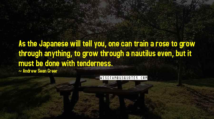 Andrew Sean Greer quotes: As the Japanese will tell you, one can train a rose to grow through anything, to grow through a nautilus even, but it must be done with tenderness.