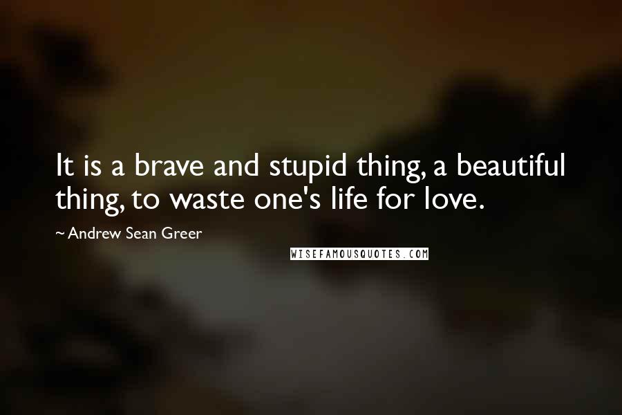Andrew Sean Greer quotes: It is a brave and stupid thing, a beautiful thing, to waste one's life for love.
