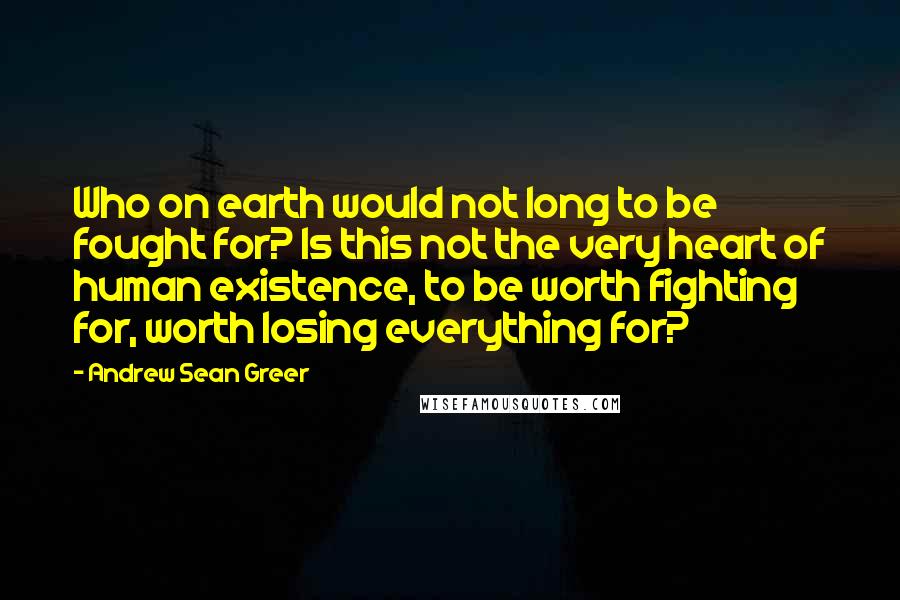 Andrew Sean Greer quotes: Who on earth would not long to be fought for? Is this not the very heart of human existence, to be worth fighting for, worth losing everything for?