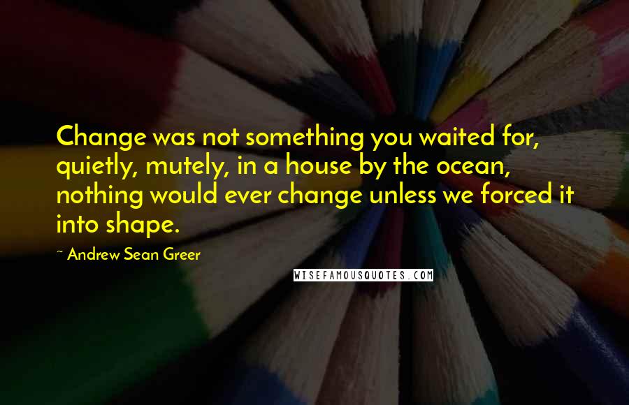 Andrew Sean Greer quotes: Change was not something you waited for, quietly, mutely, in a house by the ocean, nothing would ever change unless we forced it into shape.