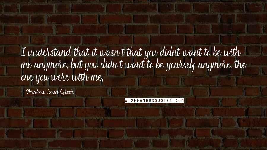 Andrew Sean Greer quotes: I understand that it wasn't that you didnt want to be with me anymore, but you didn't want to be yourself anymore, the one you were with me.