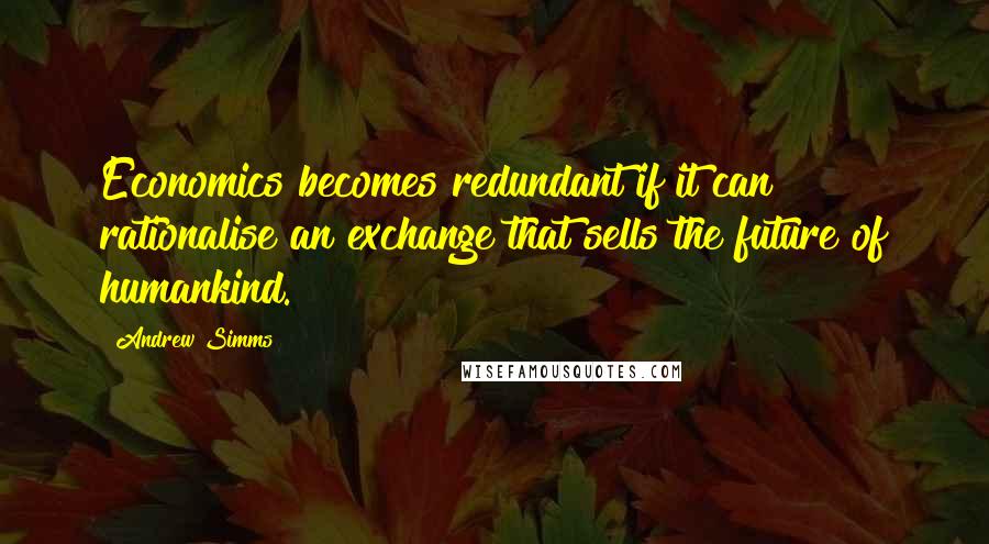 Andrew Simms quotes: Economics becomes redundant if it can rationalise an exchange that sells the future of humankind.