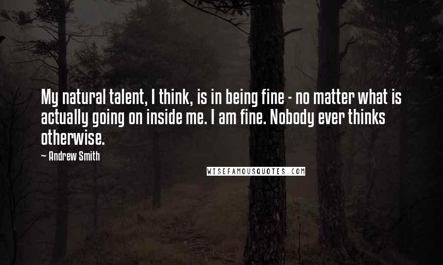 Andrew Smith quotes: My natural talent, I think, is in being fine - no matter what is actually going on inside me. I am fine. Nobody ever thinks otherwise.