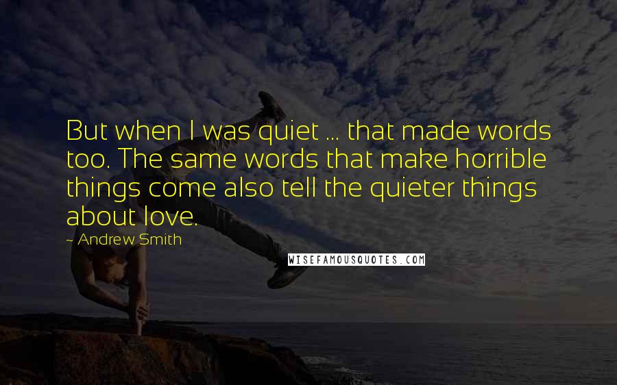 Andrew Smith quotes: But when I was quiet ... that made words too. The same words that make horrible things come also tell the quieter things about love.