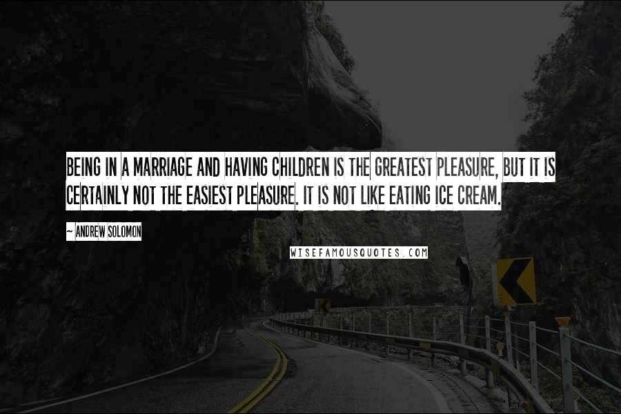 Andrew Solomon quotes: Being in a marriage and having children is the greatest pleasure, but it is certainly not the easiest pleasure. It is not like eating ice cream.