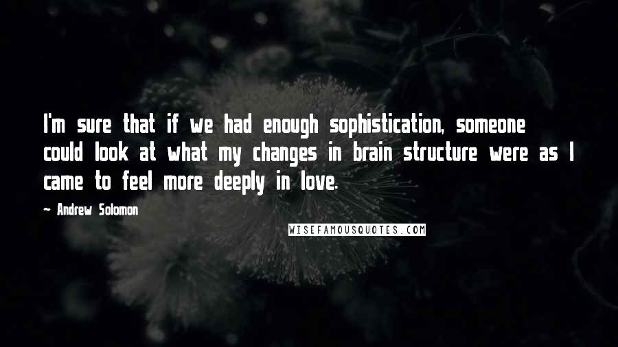 Andrew Solomon quotes: I'm sure that if we had enough sophistication, someone could look at what my changes in brain structure were as I came to feel more deeply in love.