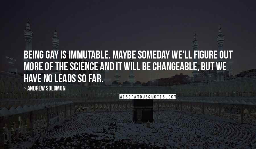 Andrew Solomon quotes: Being gay is immutable. Maybe someday we'll figure out more of the science and it will be changeable, but we have no leads so far.