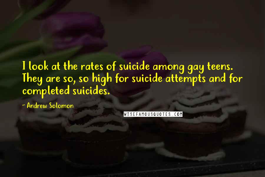 Andrew Solomon quotes: I look at the rates of suicide among gay teens. They are so, so high for suicide attempts and for completed suicides.