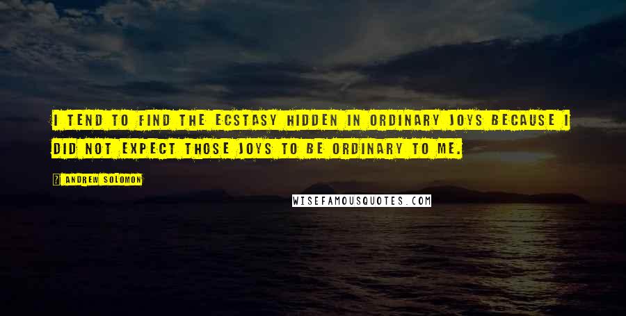 Andrew Solomon quotes: I tend to find the ecstasy hidden in ordinary joys because I did not expect those joys to be ordinary to me.