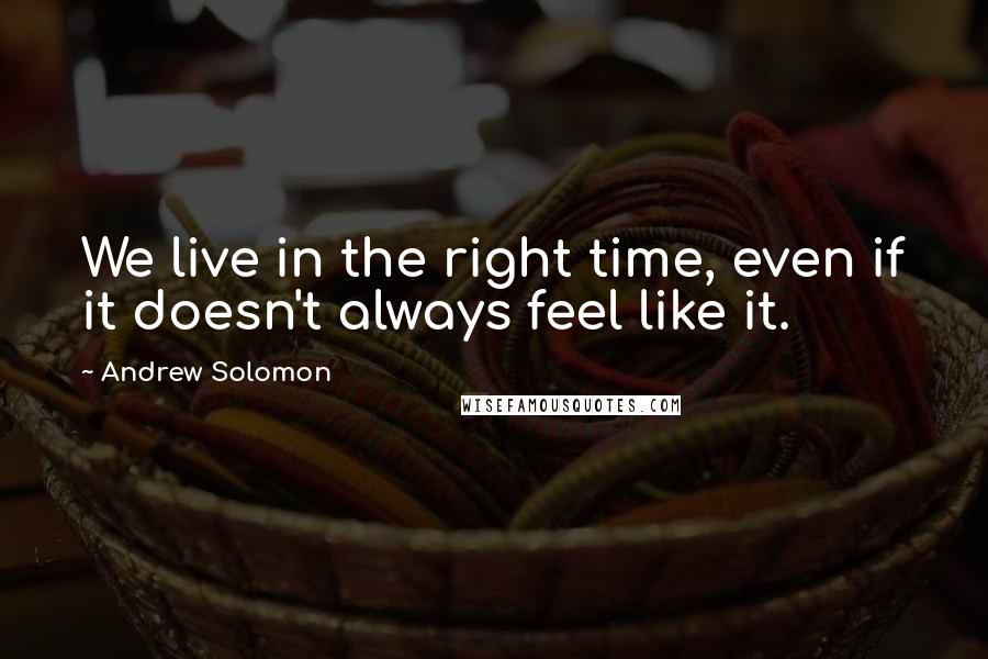 Andrew Solomon quotes: We live in the right time, even if it doesn't always feel like it.