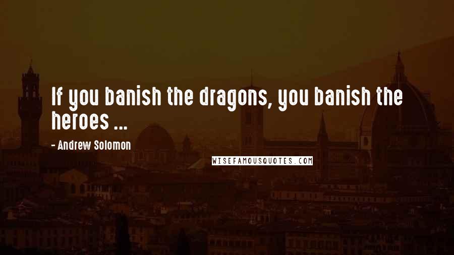 Andrew Solomon quotes: If you banish the dragons, you banish the heroes ...