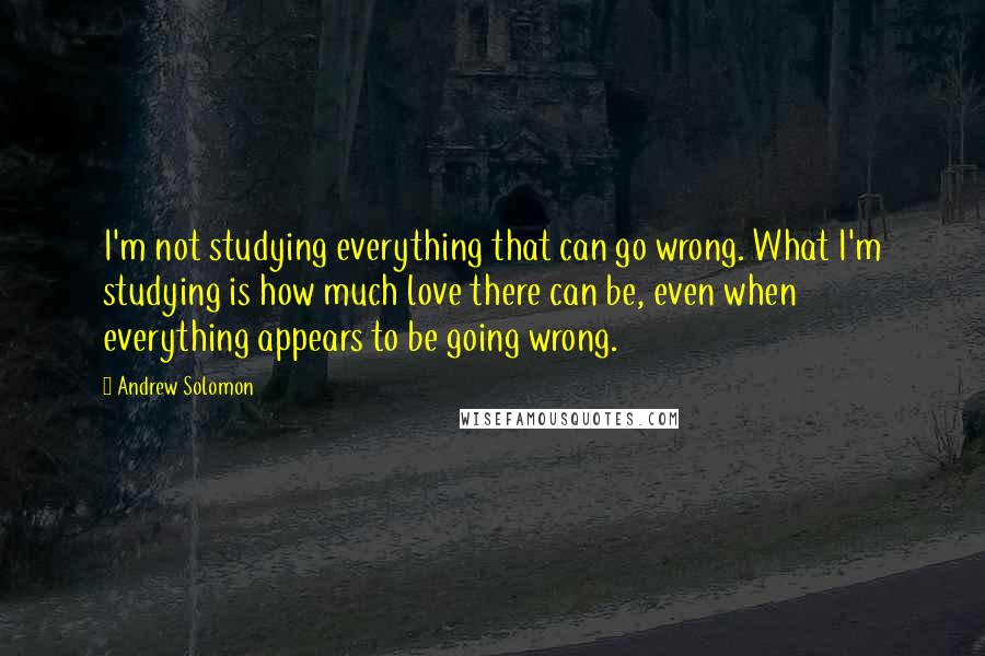 Andrew Solomon quotes: I'm not studying everything that can go wrong. What I'm studying is how much love there can be, even when everything appears to be going wrong.