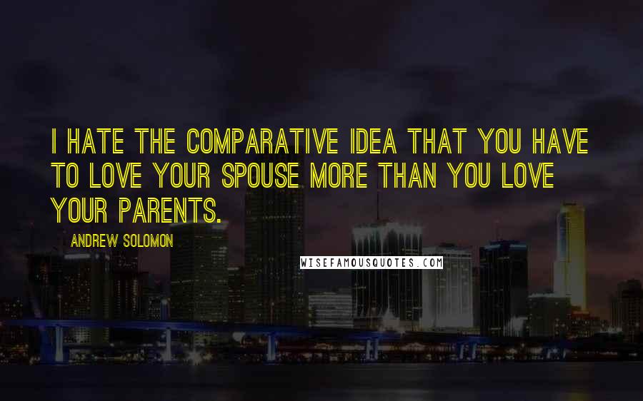 Andrew Solomon quotes: I hate the comparative idea that you have to love your spouse more than you love your parents.