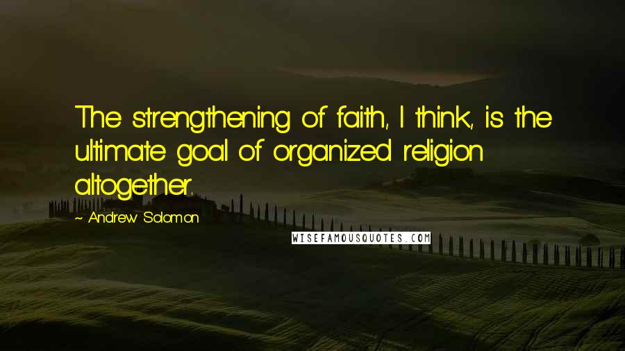Andrew Solomon quotes: The strengthening of faith, I think, is the ultimate goal of organized religion altogether.