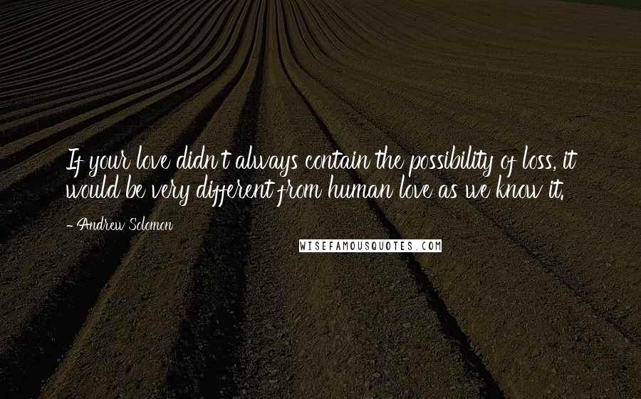 Andrew Solomon quotes: If your love didn't always contain the possibility of loss, it would be very different from human love as we know it.