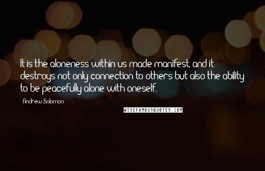 Andrew Solomon quotes: It is the aloneness within us made manifest, and it destroys not only connection to others but also the ability to be peacefully alone with oneself.