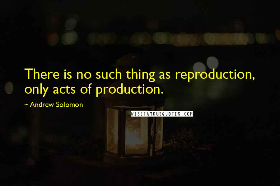 Andrew Solomon quotes: There is no such thing as reproduction, only acts of production.