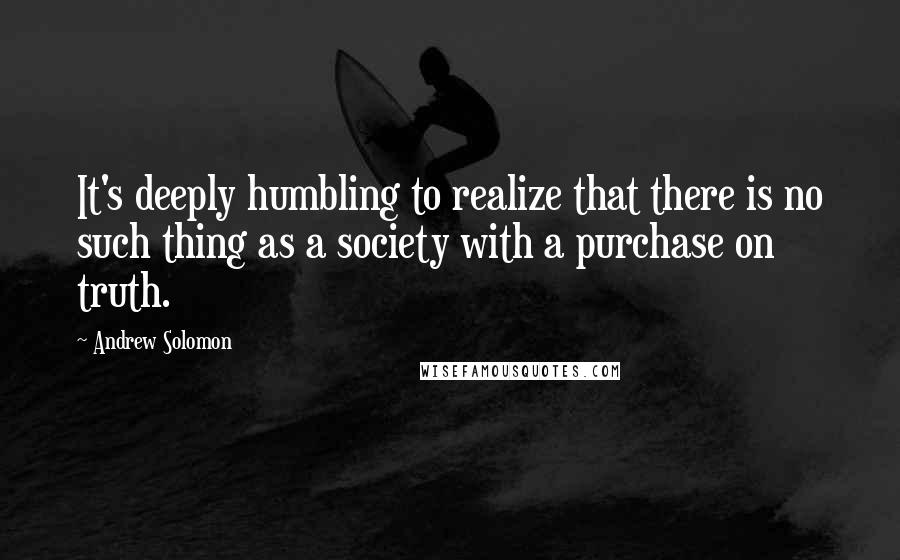 Andrew Solomon quotes: It's deeply humbling to realize that there is no such thing as a society with a purchase on truth.