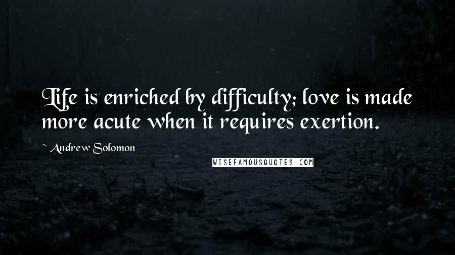 Andrew Solomon quotes: Life is enriched by difficulty; love is made more acute when it requires exertion.