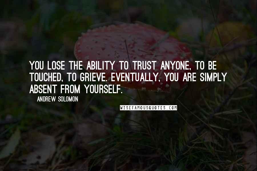 Andrew Solomon quotes: You lose the ability to trust anyone, to be touched, to grieve. Eventually, you are simply absent from yourself.