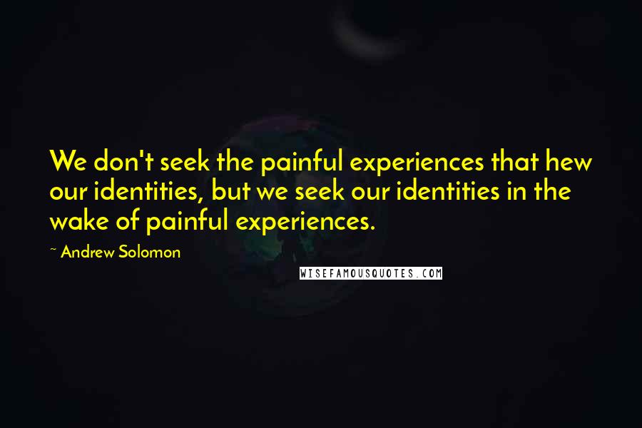 Andrew Solomon quotes: We don't seek the painful experiences that hew our identities, but we seek our identities in the wake of painful experiences.