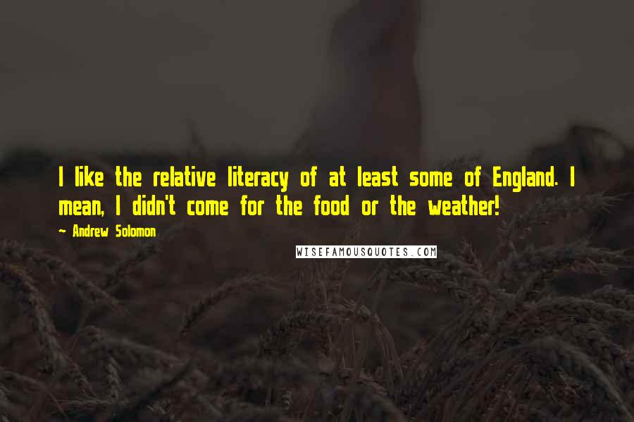 Andrew Solomon quotes: I like the relative literacy of at least some of England. I mean, I didn't come for the food or the weather!