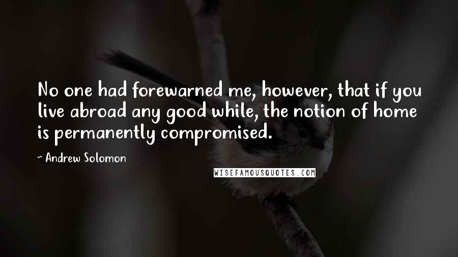 Andrew Solomon quotes: No one had forewarned me, however, that if you live abroad any good while, the notion of home is permanently compromised.