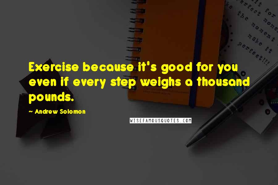 Andrew Solomon quotes: Exercise because it's good for you even if every step weighs a thousand pounds.