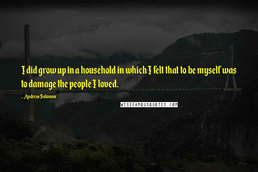 Andrew Solomon quotes: I did grow up in a household in which I felt that to be myself was to damage the people I loved.