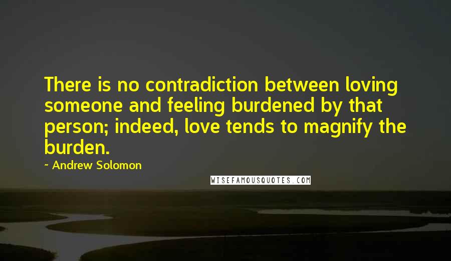Andrew Solomon quotes: There is no contradiction between loving someone and feeling burdened by that person; indeed, love tends to magnify the burden.