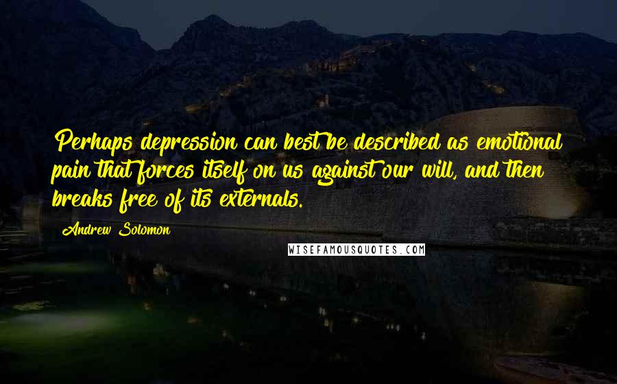 Andrew Solomon quotes: Perhaps depression can best be described as emotional pain that forces itself on us against our will, and then breaks free of its externals.