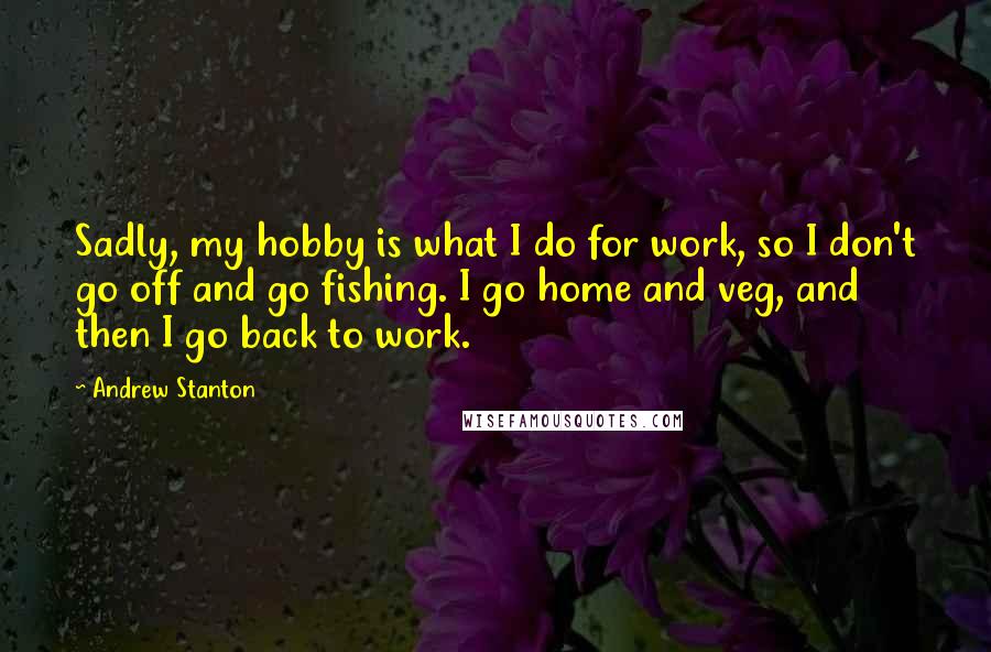 Andrew Stanton quotes: Sadly, my hobby is what I do for work, so I don't go off and go fishing. I go home and veg, and then I go back to work.
