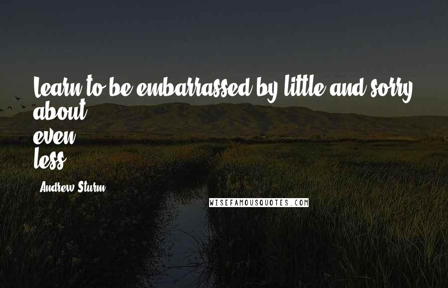 Andrew Sturm quotes: Learn to be embarrassed by little and sorry about even less.