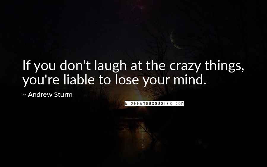 Andrew Sturm quotes: If you don't laugh at the crazy things, you're liable to lose your mind.