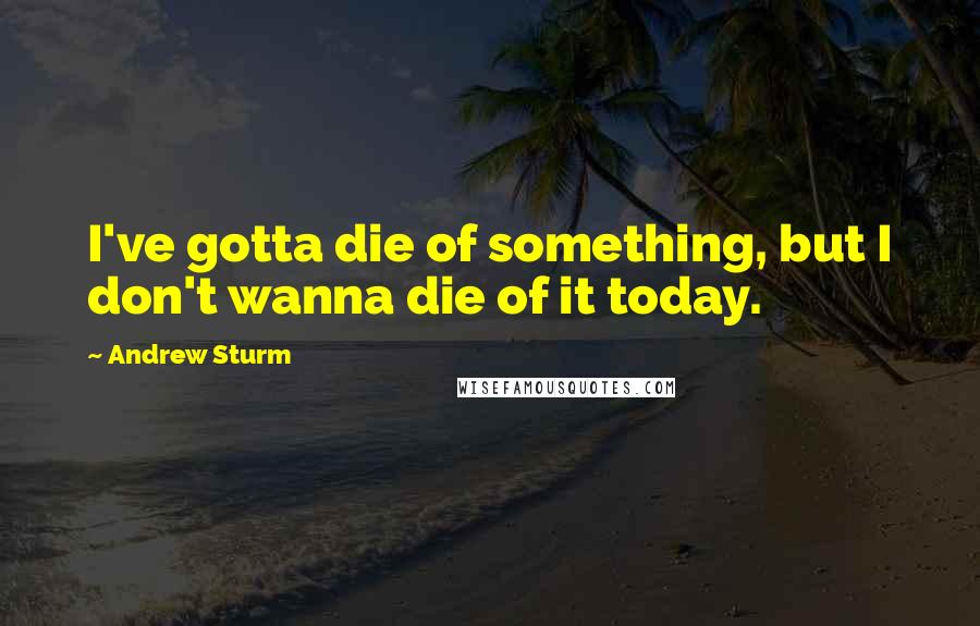 Andrew Sturm quotes: I've gotta die of something, but I don't wanna die of it today.