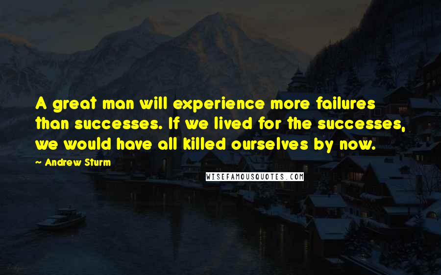 Andrew Sturm quotes: A great man will experience more failures than successes. If we lived for the successes, we would have all killed ourselves by now.