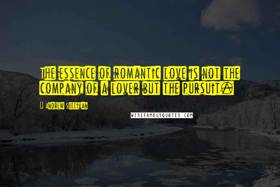 Andrew Sullivan quotes: The essence of romantic love is not the company of a lover but the pursuit.